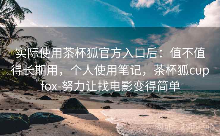 实际使用茶杯狐官方入口后：值不值得长期用，个人使用笔记，茶杯狐cupfox-努力让找电影变得简单