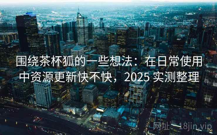 围绕茶杯狐的一些想法：在日常使用中资源更新快不快，2025 实测整理