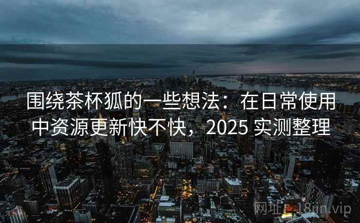 围绕茶杯狐的一些想法：在日常使用中资源更新快不快，2025 实测整理