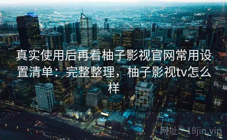 真实使用后再看柚子影视官网常用设置清单：完整整理，柚子影视tv怎么样
