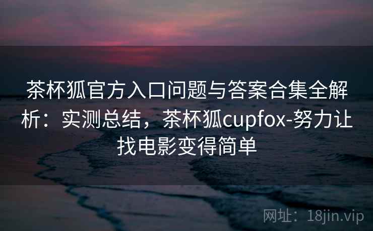 茶杯狐官方入口问题与答案合集全解析：实测总结，茶杯狐cupfox-努力让找电影变得简单