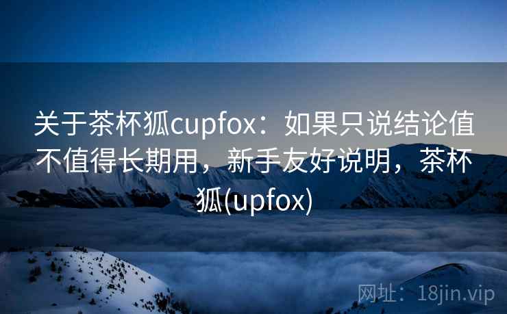 关于茶杯狐cupfox：如果只说结论值不值得长期用，新手友好说明，茶杯狐(upfox)