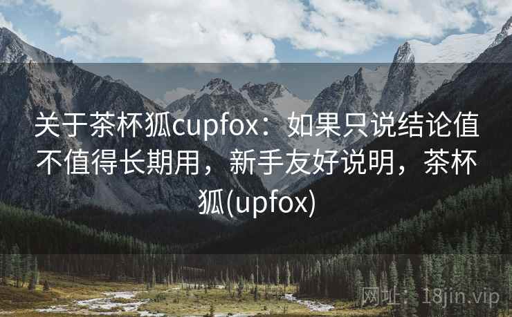 关于茶杯狐cupfox:如果只说结论值不值得长期用,新手友好说明,茶杯狐(upfox) 关于茶杯狐cupfox:如果只说结论值不值得长期用,新手友好说明,茶杯狐(upfox)