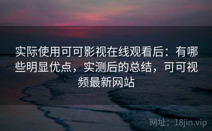 实际使用可可影视在线观看后：有哪些明显优点，实测后的总结，可可视频最新网站