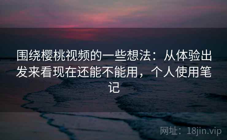 围绕樱桃视频的一些想法:从体验出发来看现在还能不能用,个人使用笔记 围绕樱桃视频的一些想法:从体验出发来看现在还能不能用,个人使用笔记