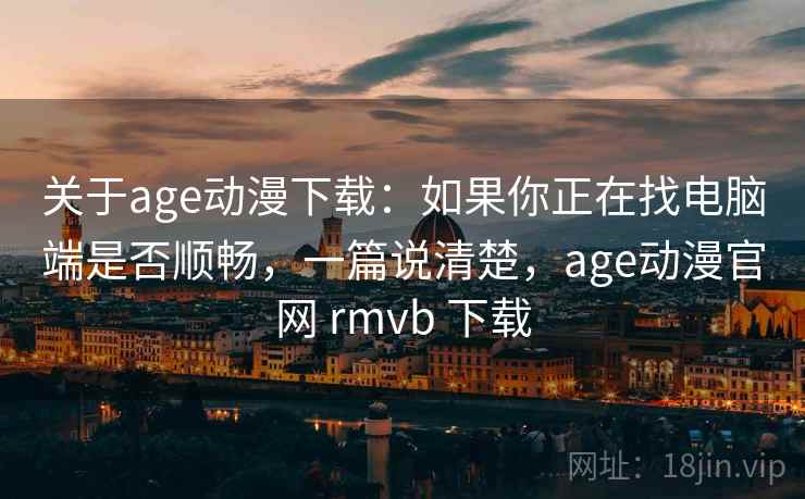 关于age动漫下载：如果你正在找电脑端是否顺畅，一篇说清楚，age动漫官网 rmvb 下载
