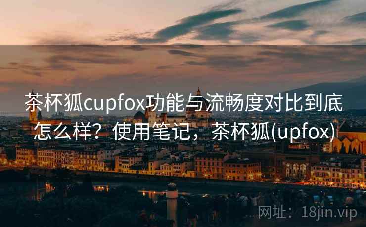 茶杯狐cupfox功能与流畅度对比到底怎么样？使用笔记，茶杯狐(upfox)