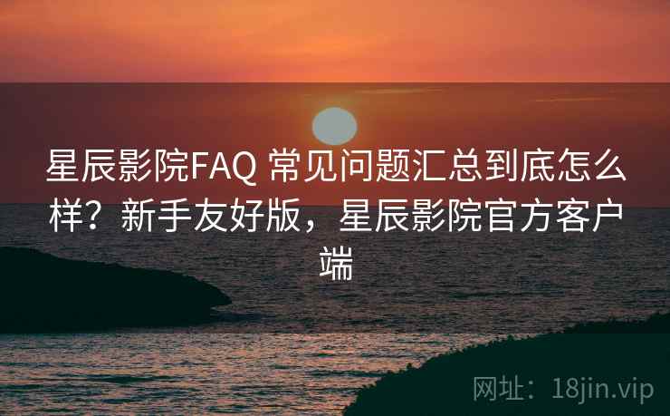星辰影院FAQ 常见问题汇总到底怎么样？新手友好版，星辰影院官方客户端