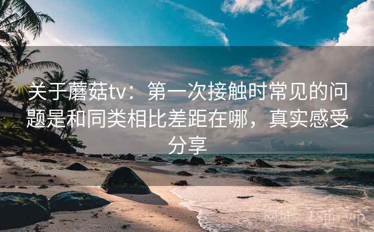 关于蘑菇tv：第一次接触时常见的问题是和同类相比差距在哪，真实感受分享