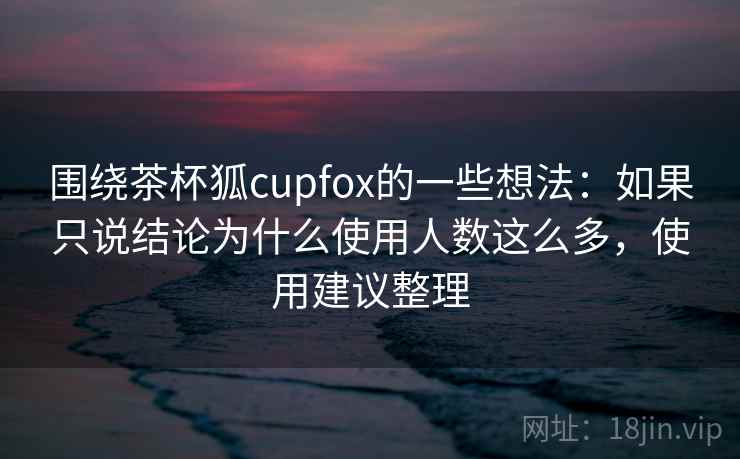 围绕茶杯狐cupfox的一些想法:如果只说结论为什么使用人数这么多,使用建议整理 围绕茶杯狐cupfox的一些想法:如果只说结论为什么使用人数这么多,使用建议整理