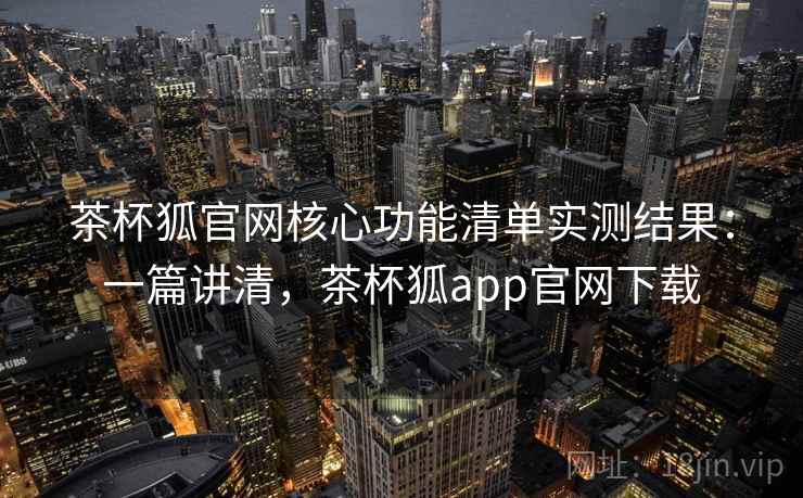 茶杯狐官网核心功能清单实测结果：一篇讲清，茶杯狐app官网下载