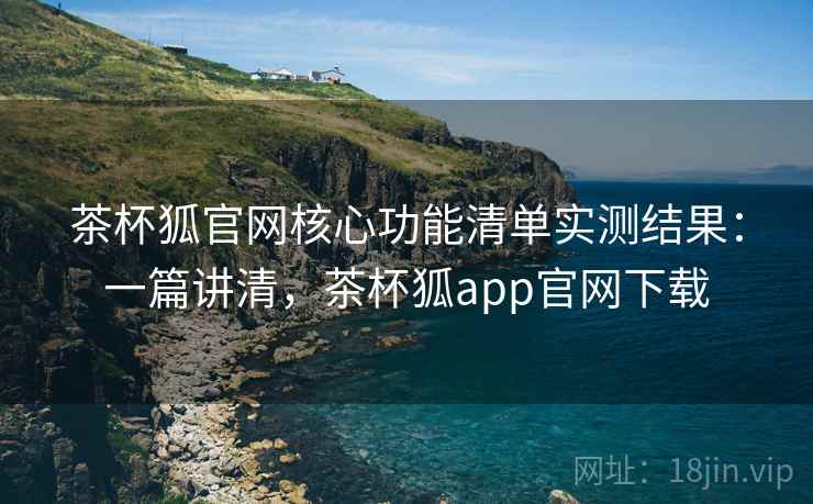茶杯狐官网核心功能清单实测结果：一篇讲清，茶杯狐app官网下载