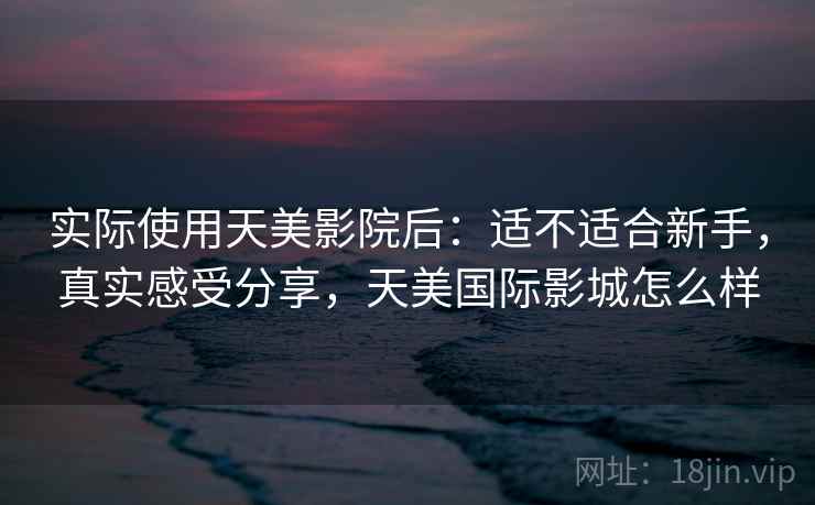 实际使用天美影院后：适不适合新手，真实感受分享，天美国际影城怎么样