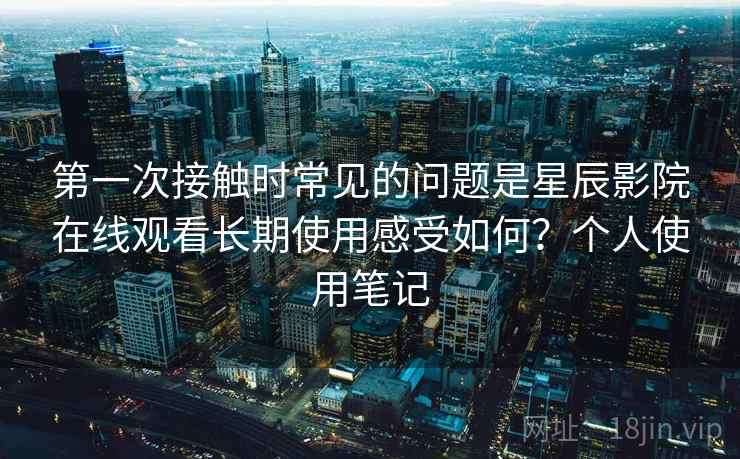 第一次接触时常见的问题是星辰影院在线观看长期使用感受如何？个人使用笔记
