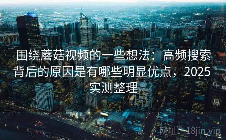 围绕蘑菇视频的一些想法：高频搜索背后的原因是有哪些明显优点，2025 实测整理