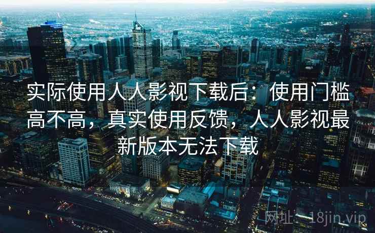 实际使用人人影视下载后：使用门槛高不高，真实使用反馈，人人影视最新版本无法下载