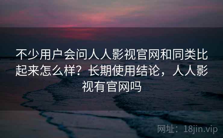 不少用户会问人人影视官网和同类比起来怎么样？长期使用结论，人人影视有官网吗