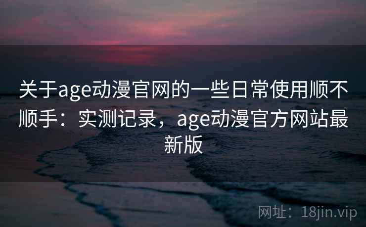 关于age动漫官网的一些日常使用顺不顺手：实测记录，age动漫官方网站最新版