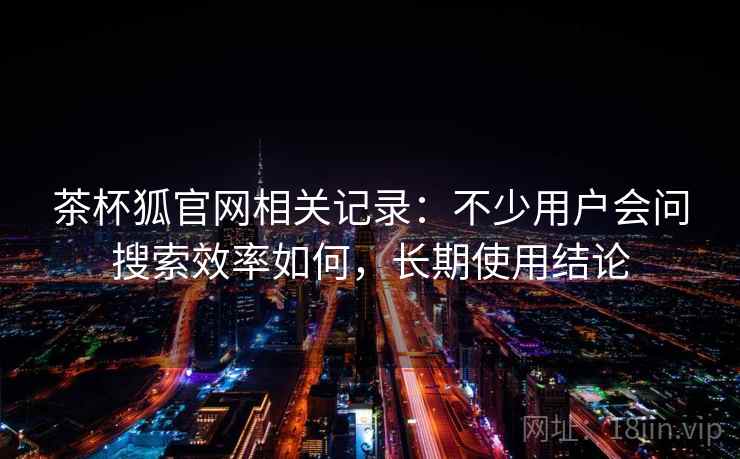 茶杯狐官网相关记录：不少用户会问搜索效率如何，长期使用结论