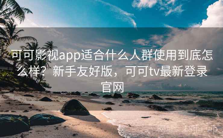 可可影视app适合什么人群使用到底怎么样？新手友好版，可可tv最新登录官网