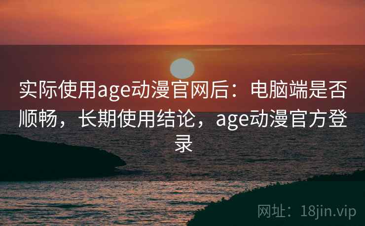 实际使用age动漫官网后：电脑端是否顺畅，长期使用结论，age动漫官方登录