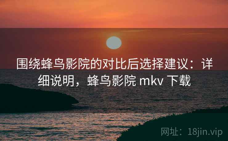 围绕蜂鸟影院的对比后选择建议：详细说明，蜂鸟影院 mkv 下载