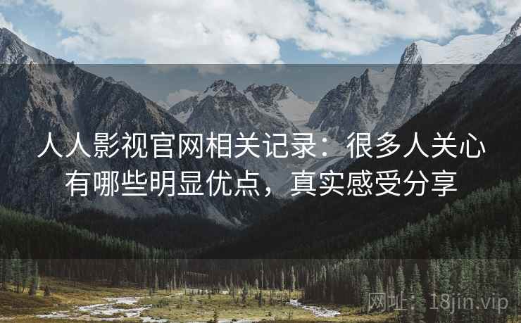 人人影视官网相关记录：很多人关心有哪些明显优点，真实感受分享