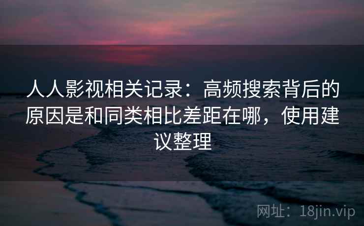 人人影视相关记录：高频搜索背后的原因是和同类相比差距在哪，使用建议整理