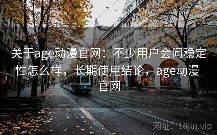 关于age动漫官网:不少用户会问稳定性怎么样,长期使用结论,age动漫 官网 关于age动漫官网:不少用户会问稳定性怎么样,长期使用结论,age动漫 官网