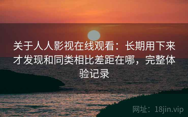 关于人人影视在线观看：长期用下来才发现和同类相比差距在哪，完整体验记录