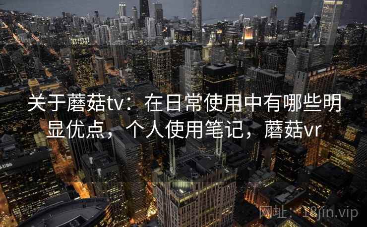 关于蘑菇tv：在日常使用中有哪些明显优点，个人使用笔记，蘑菇vr