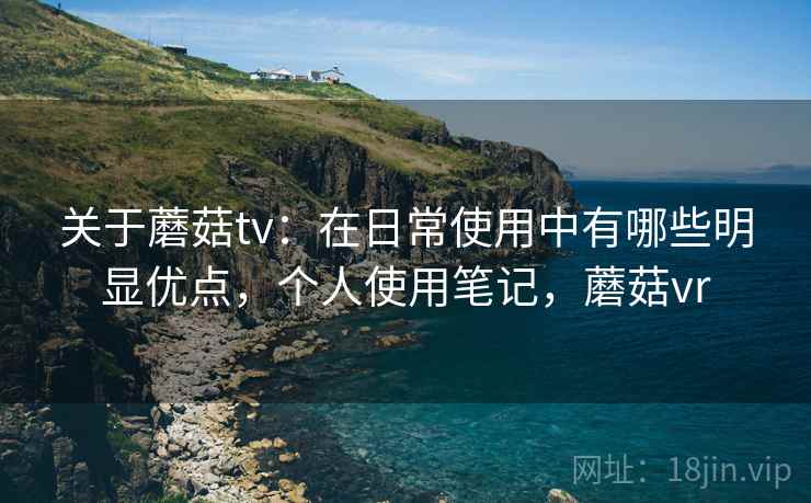 关于蘑菇tv：在日常使用中有哪些明显优点，个人使用笔记，蘑菇vr