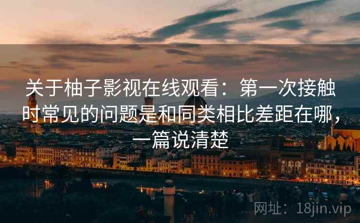 关于柚子影视在线观看：第一次接触时常见的问题是和同类相比差距在哪，一篇说清楚