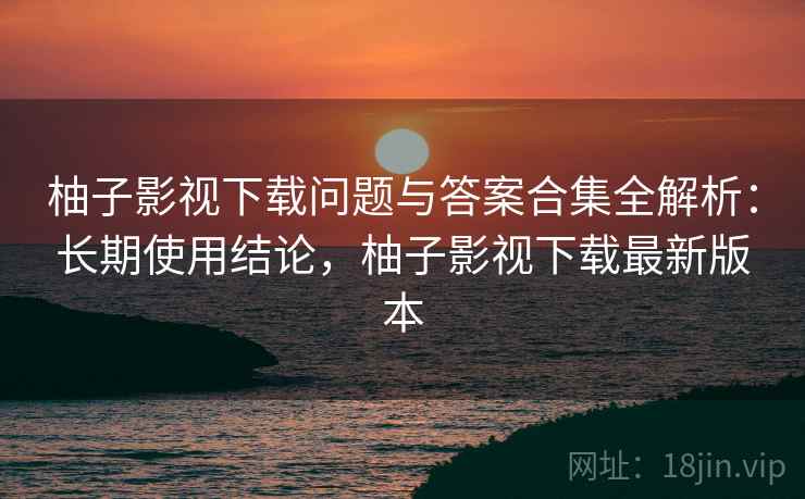 柚子影视下载问题与答案合集全解析：长期使用结论，柚子影视下载最新版本