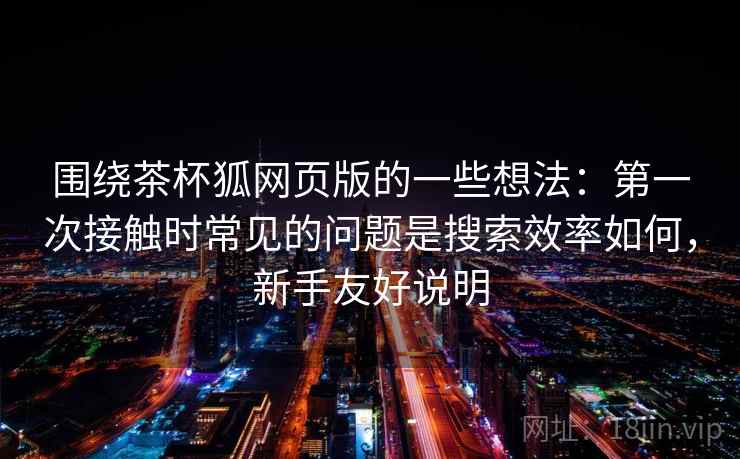 围绕茶杯狐网页版的一些想法：第一次接触时常见的问题是搜索效率如何，新手友好说明