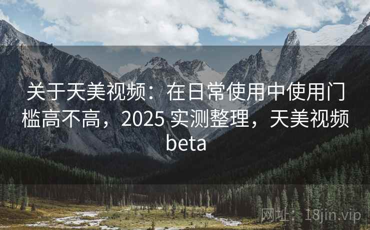 关于天美视频：在日常使用中使用门槛高不高，2025 实测整理，天美视频beta