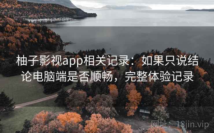 柚子影视app相关记录：如果只说结论电脑端是否顺畅，完整体验记录