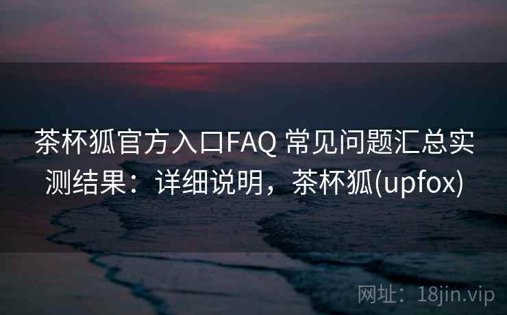 茶杯狐官方入口FAQ 常见问题汇总实测结果：详细说明，茶杯狐(upfox)