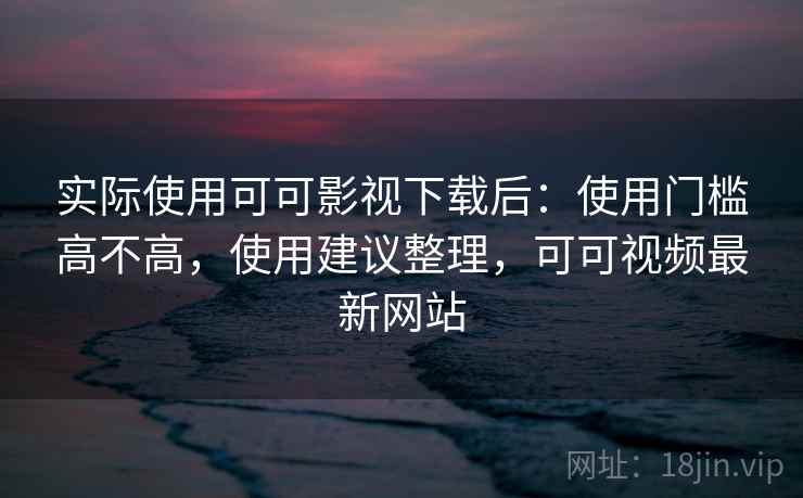 实际使用可可影视下载后：使用门槛高不高，使用建议整理，可可视频最新网站