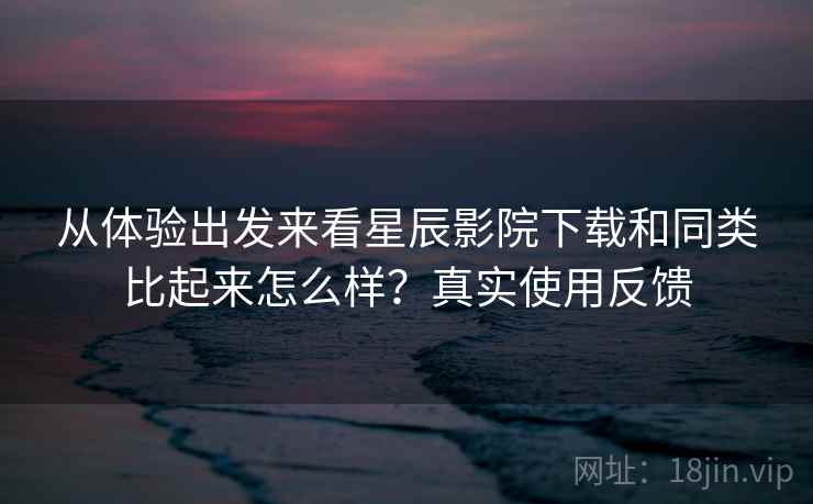 从体验出发来看星辰影院下载和同类比起来怎么样？真实使用反馈