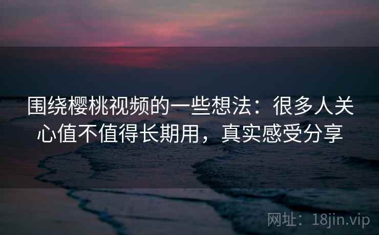 围绕樱桃视频的一些想法：很多人关心值不值得长期用，真实感受分享