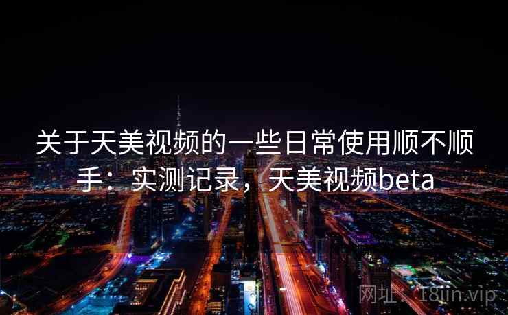 关于天美视频的一些日常使用顺不顺手：实测记录，天美视频beta