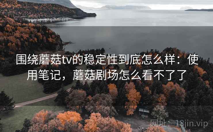 围绕蘑菇tv的稳定性到底怎么样：使用笔记，蘑菇剧场怎么看不了了