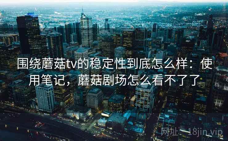 围绕蘑菇tv的稳定性到底怎么样：使用笔记，蘑菇剧场怎么看不了了
