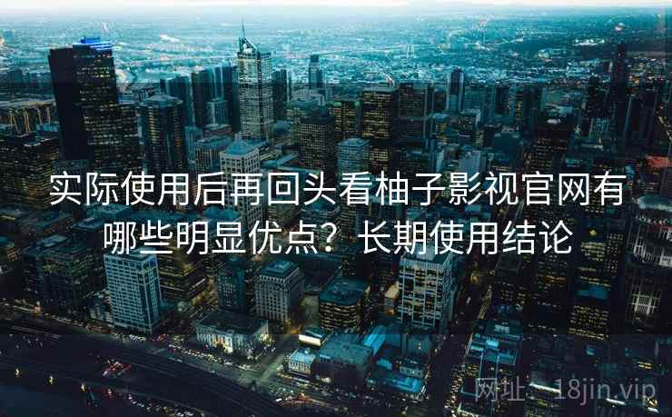 实际使用后再回头看柚子影视官网有哪些明显优点？长期使用结论
