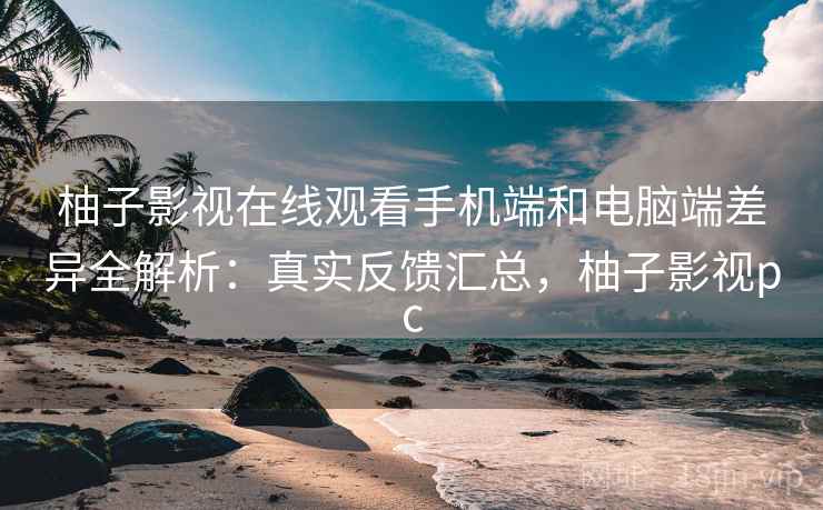 柚子影视在线观看手机端和电脑端差异全解析：真实反馈汇总，柚子影视pc