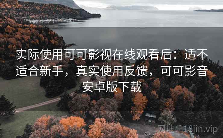 实际使用可可影视在线观看后：适不适合新手，真实使用反馈，可可影音安卓版下载