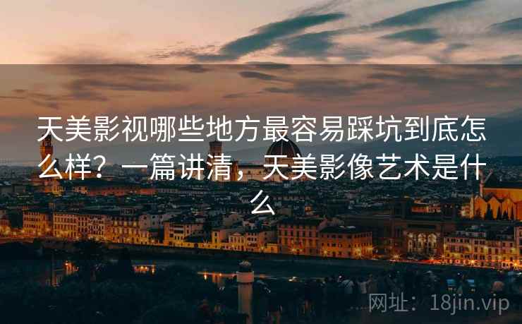 天美影视哪些地方最容易踩坑到底怎么样？一篇讲清，天美影像艺术是什么