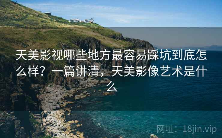 天美影视哪些地方最容易踩坑到底怎么样？一篇讲清，天美影像艺术是什么