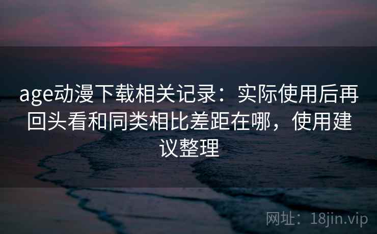 age动漫下载相关记录：实际使用后再回头看和同类相比差距在哪，使用建议整理